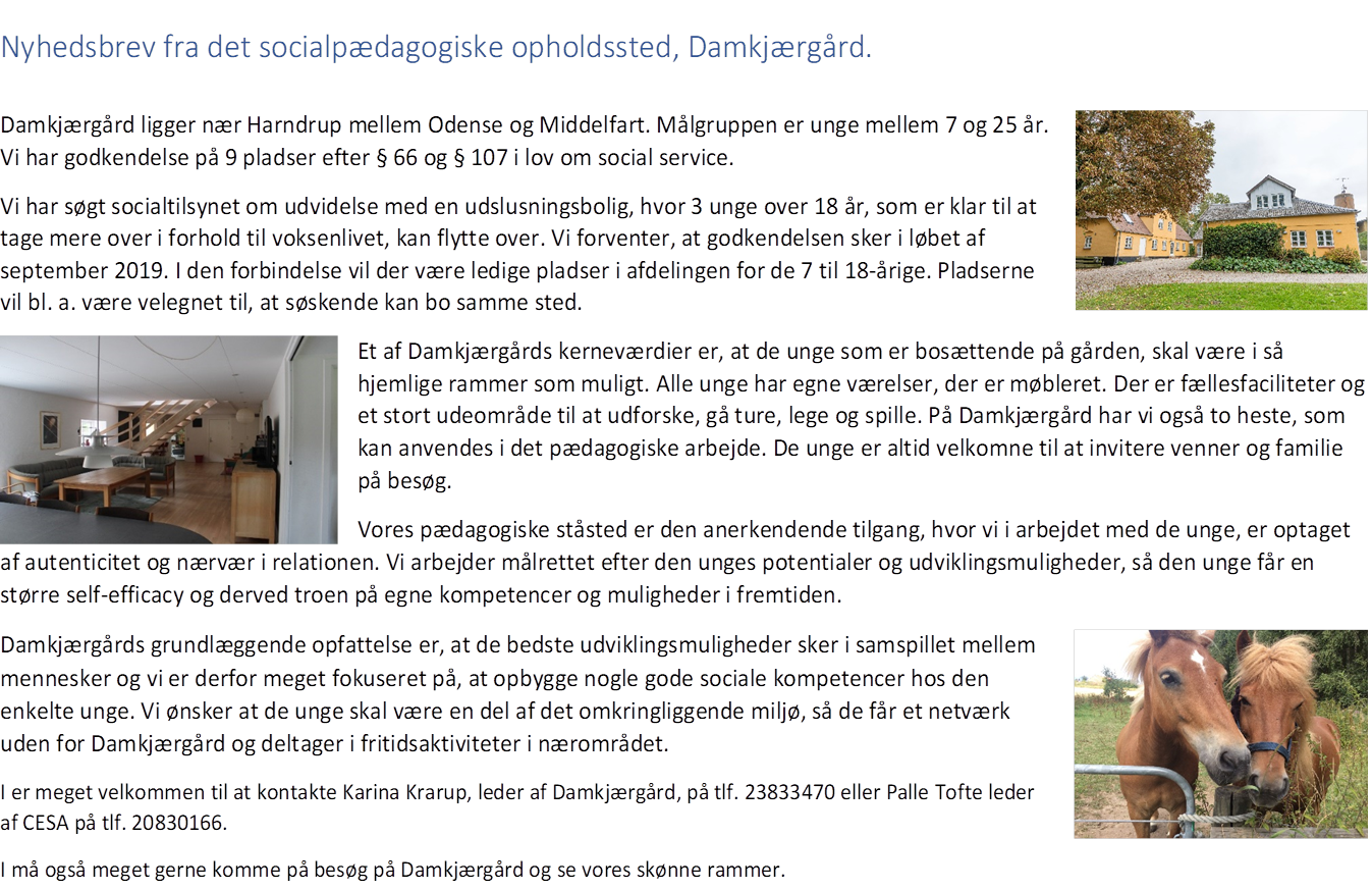 Nyhedsbrev fra det socialpædagogiske opholdssted, Damkjærgård. Damkjærgård ligger nær Harndrup mellem Odense og Middelfart. Målgruppen er unge mellem 7 og 25 år. Vi har godkendelse på 9 pladser efter § 66 og § 107 i lov om social service. Vi har søgt socialtilsynet om udvidelse med en udslusningsbolig, hvor 3 unge over 18 år, som er klar til at tage mere over i forhold til voksenlivet, kan flytte over. Vi forventer, at godkendelsen sker i løbet af september 2019. I den forbindelse vil der være ledige pladser i afdelingen for de 7 til 18-årige. Pladserne vil bl. a. være velegnet til, at søskende kan bo samme sted. Et af Damkjærgårds kerneværdier er, at de unge som er bosættende på gården, skal være i så hjemlige rammer som muligt. Alle unge har egne værelser, der er møbleret. Der er fællesfaciliteter og et stort udeområde til at udforske, gå ture, lege og spille. På Damkjærgård har vi også to heste, som kan anvendes i det pædagogiske arbejde. De unge er altid velkomne til at invitere venner og familie på besøg. Vores pædagogiske ståsted er den anerkendende tilgang, hvor vi i arbejdet med de unge, er optaget af autenticitet og nærvær i relationen. Vi arbejder målrettet efter den unges potentialer og udviklingsmuligheder, så den unge får en større self‑efficacy og derved troen på egne kompetencer og muligheder i fremtiden. Damkjærgårds grundlæggende opfattelse er, at de bedste udviklingsmuligheder sker i samspillet mellem mennesker og vi er derfor meget fokuseret på, at opbygge nogle gode sociale kompetencer hos den enkelte unge. Vi ønsker at de unge skal være en del af det omkringliggende miljø, så de får et netværk uden for Damkjærgård og deltager i fritidsaktiviteter i nærområdet. I er meget velkommen til at kontakte Karina Krarup, leder af Damkjærgård, på tlf. 23832470 eller Palle Toft, leder af CESA på tlf. 20830166. I må også meget gerne komme på besøg på Damkjærgård og se vores skønne rammer. Fotoindsatser viser en gul gårdbygning med træer og græsplæne, et lyst opholdsstueinteriør med sofaer og en trætrappe, samt to brune heste næse mod næse ved et metalhegn.